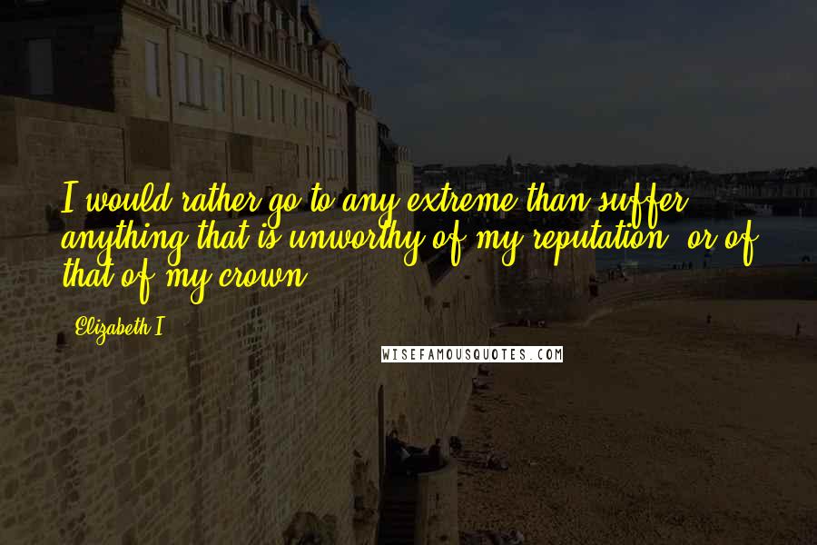 Elizabeth I Quotes: I would rather go to any extreme than suffer anything that is unworthy of my reputation, or of that of my crown.