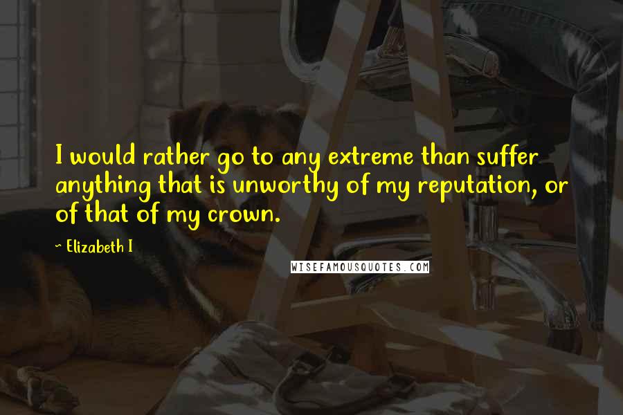 Elizabeth I Quotes: I would rather go to any extreme than suffer anything that is unworthy of my reputation, or of that of my crown.