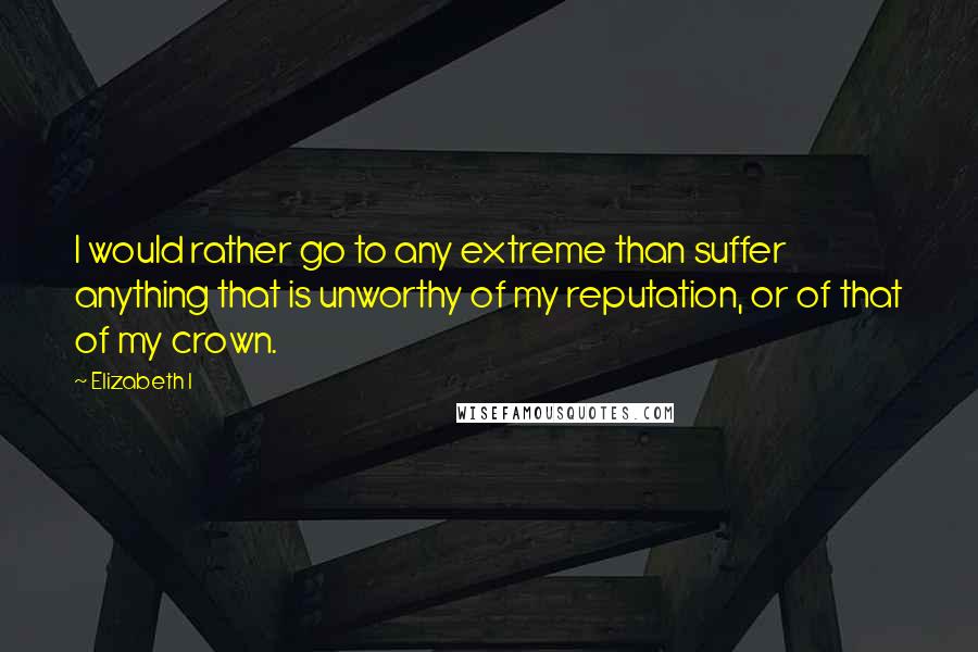 Elizabeth I Quotes: I would rather go to any extreme than suffer anything that is unworthy of my reputation, or of that of my crown.