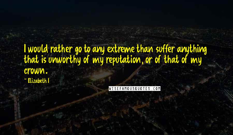 Elizabeth I Quotes: I would rather go to any extreme than suffer anything that is unworthy of my reputation, or of that of my crown.