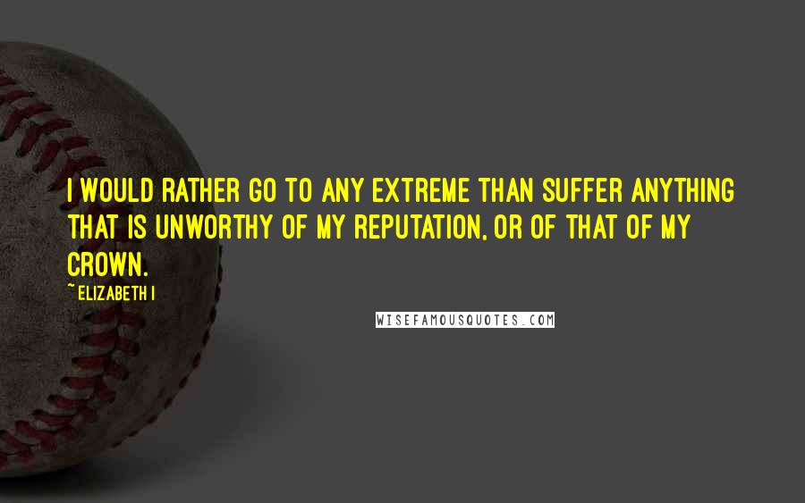 Elizabeth I Quotes: I would rather go to any extreme than suffer anything that is unworthy of my reputation, or of that of my crown.