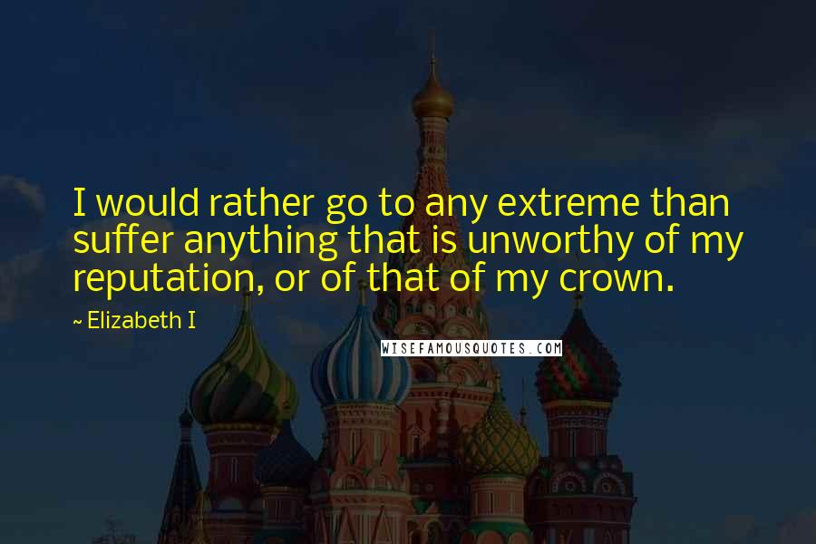 Elizabeth I Quotes: I would rather go to any extreme than suffer anything that is unworthy of my reputation, or of that of my crown.