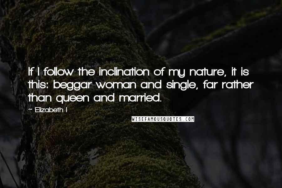 Elizabeth I Quotes: If I follow the inclination of my nature, it is this: beggar-woman and single, far rather than queen and married.