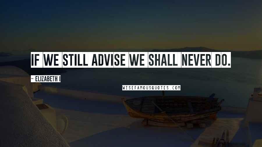 Elizabeth I Quotes: If we still advise we shall never do.