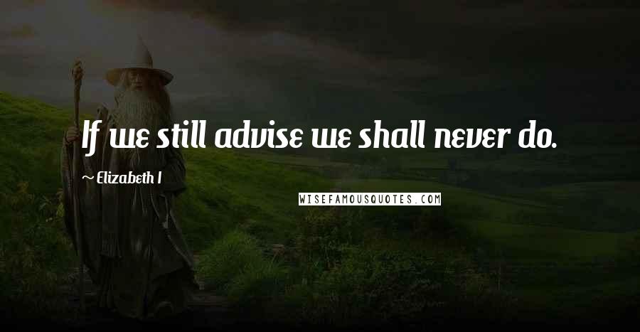 Elizabeth I Quotes: If we still advise we shall never do.