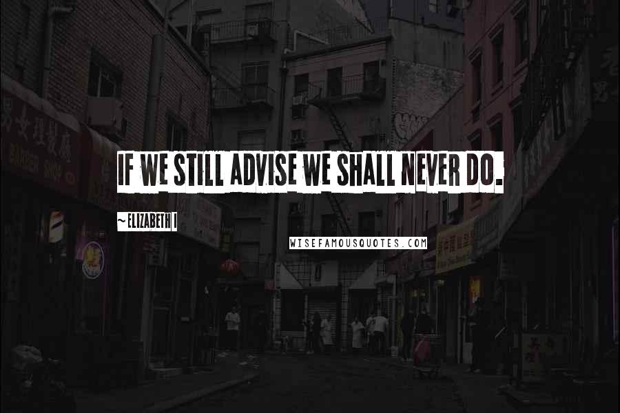 Elizabeth I Quotes: If we still advise we shall never do.