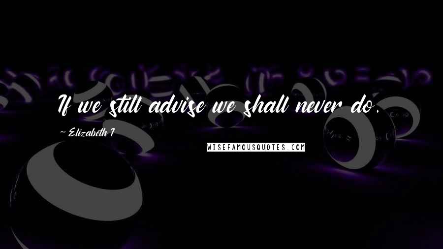 Elizabeth I Quotes: If we still advise we shall never do.