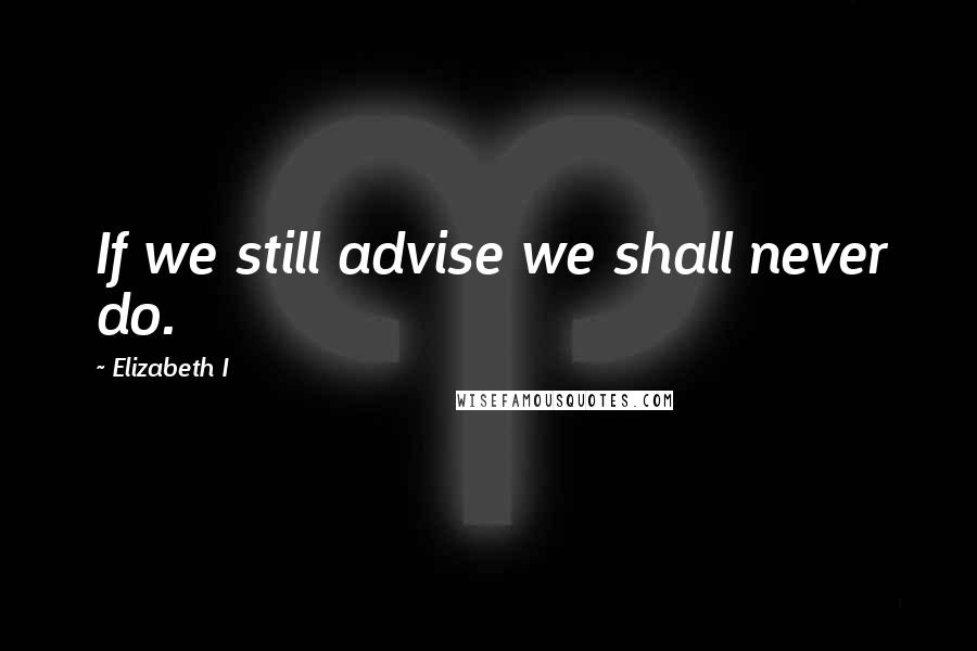 Elizabeth I Quotes: If we still advise we shall never do.