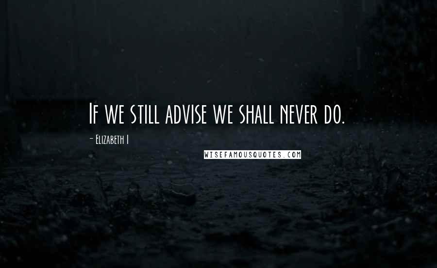 Elizabeth I Quotes: If we still advise we shall never do.