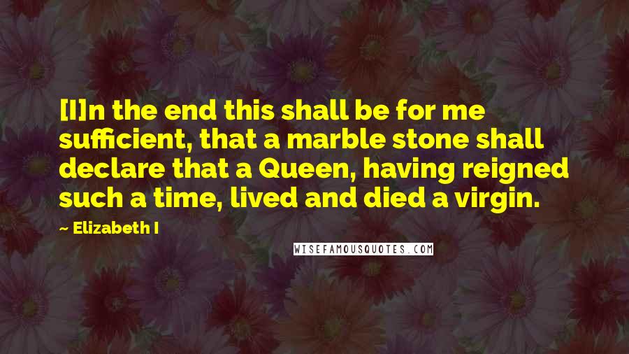 Elizabeth I Quotes: [I]n the end this shall be for me sufficient, that a marble stone shall declare that a Queen, having reigned such a time, lived and died a virgin.