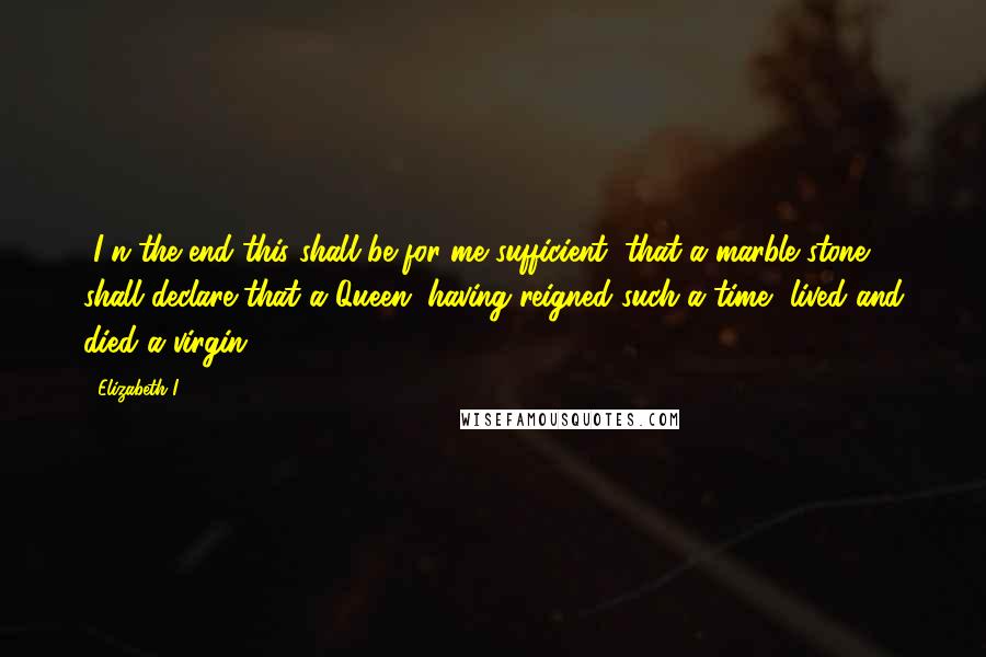 Elizabeth I Quotes: [I]n the end this shall be for me sufficient, that a marble stone shall declare that a Queen, having reigned such a time, lived and died a virgin.
