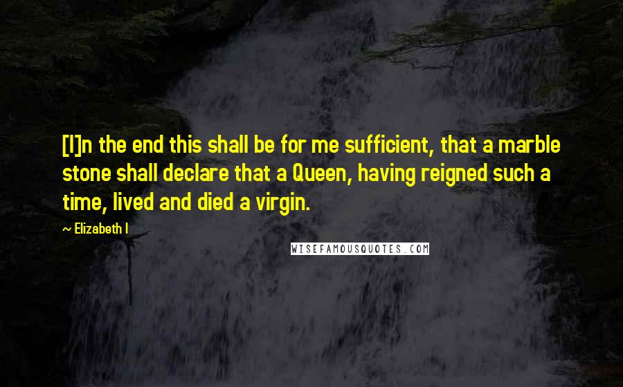 Elizabeth I Quotes: [I]n the end this shall be for me sufficient, that a marble stone shall declare that a Queen, having reigned such a time, lived and died a virgin.