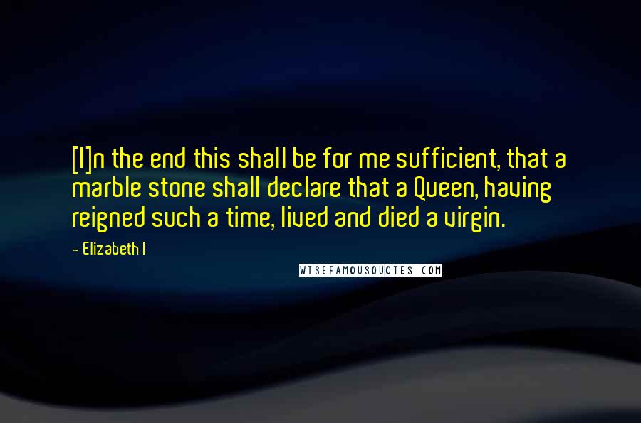 Elizabeth I Quotes: [I]n the end this shall be for me sufficient, that a marble stone shall declare that a Queen, having reigned such a time, lived and died a virgin.