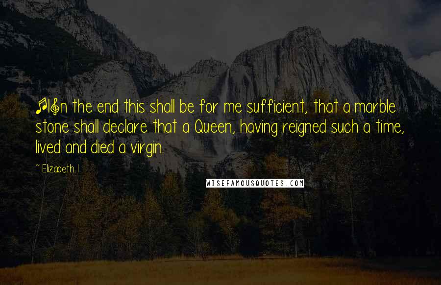 Elizabeth I Quotes: [I]n the end this shall be for me sufficient, that a marble stone shall declare that a Queen, having reigned such a time, lived and died a virgin.
