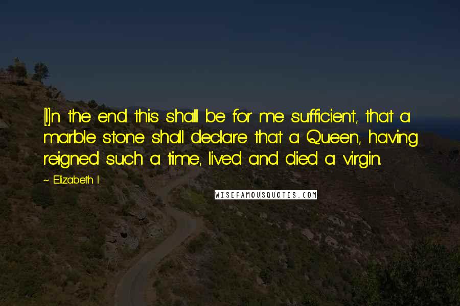 Elizabeth I Quotes: [I]n the end this shall be for me sufficient, that a marble stone shall declare that a Queen, having reigned such a time, lived and died a virgin.
