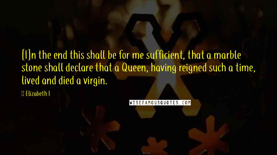 Elizabeth I Quotes: [I]n the end this shall be for me sufficient, that a marble stone shall declare that a Queen, having reigned such a time, lived and died a virgin.
