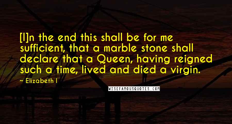 Elizabeth I Quotes: [I]n the end this shall be for me sufficient, that a marble stone shall declare that a Queen, having reigned such a time, lived and died a virgin.