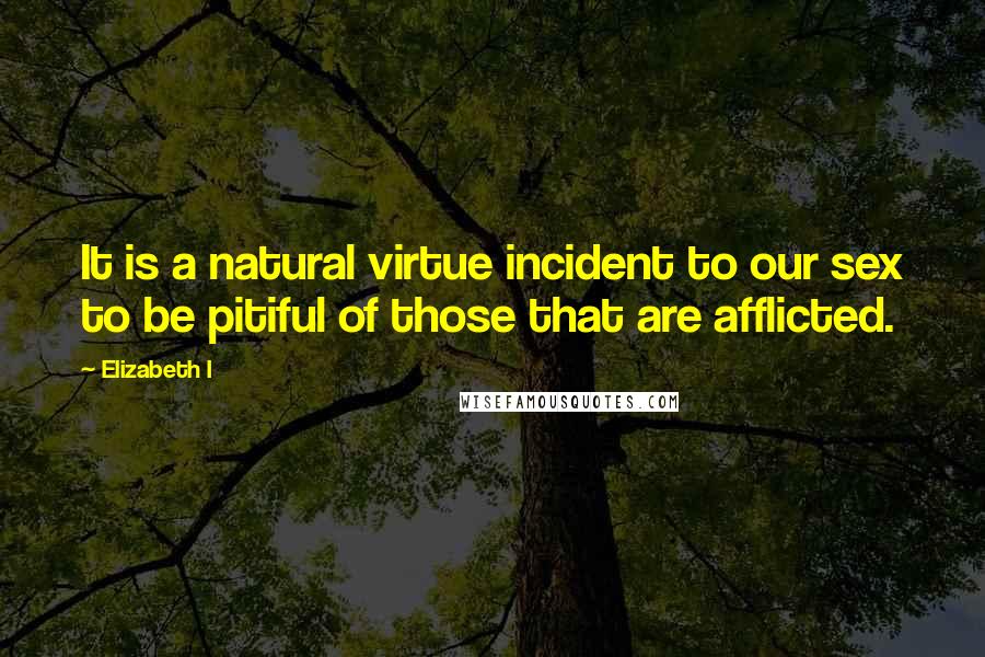 Elizabeth I Quotes: It is a natural virtue incident to our sex to be pitiful of those that are afflicted.