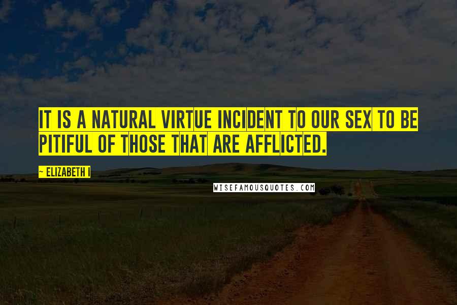 Elizabeth I Quotes: It is a natural virtue incident to our sex to be pitiful of those that are afflicted.