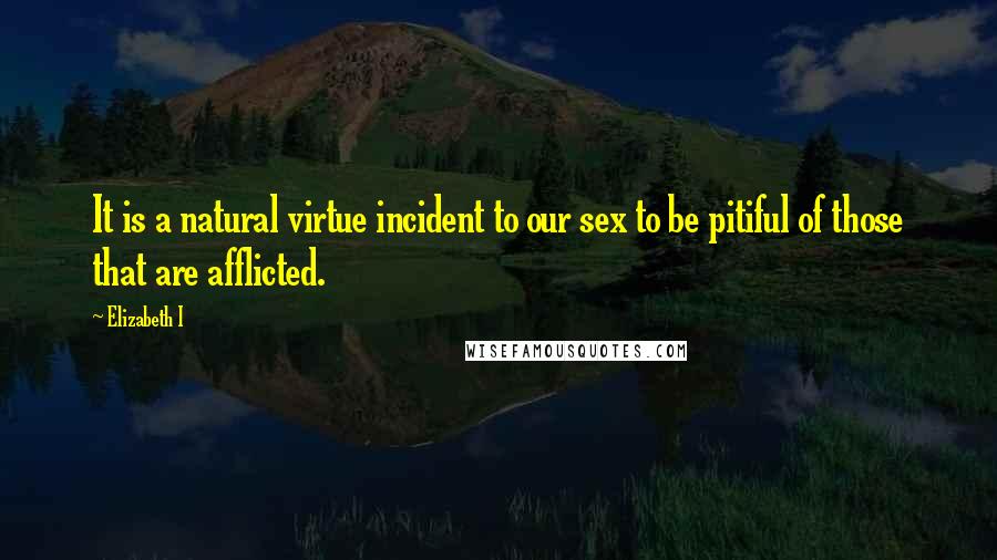 Elizabeth I Quotes: It is a natural virtue incident to our sex to be pitiful of those that are afflicted.