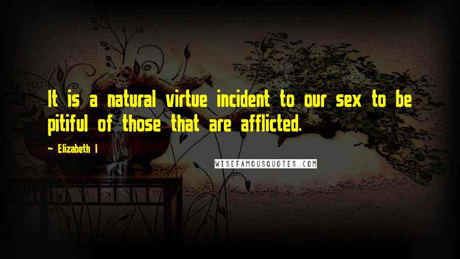 Elizabeth I Quotes: It is a natural virtue incident to our sex to be pitiful of those that are afflicted.