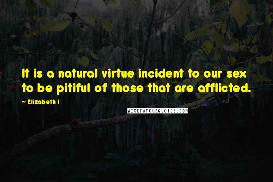 Elizabeth I Quotes: It is a natural virtue incident to our sex to be pitiful of those that are afflicted.