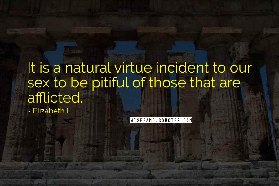 Elizabeth I Quotes: It is a natural virtue incident to our sex to be pitiful of those that are afflicted.