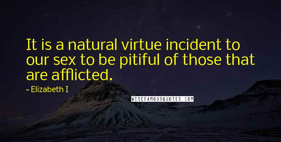 Elizabeth I Quotes: It is a natural virtue incident to our sex to be pitiful of those that are afflicted.