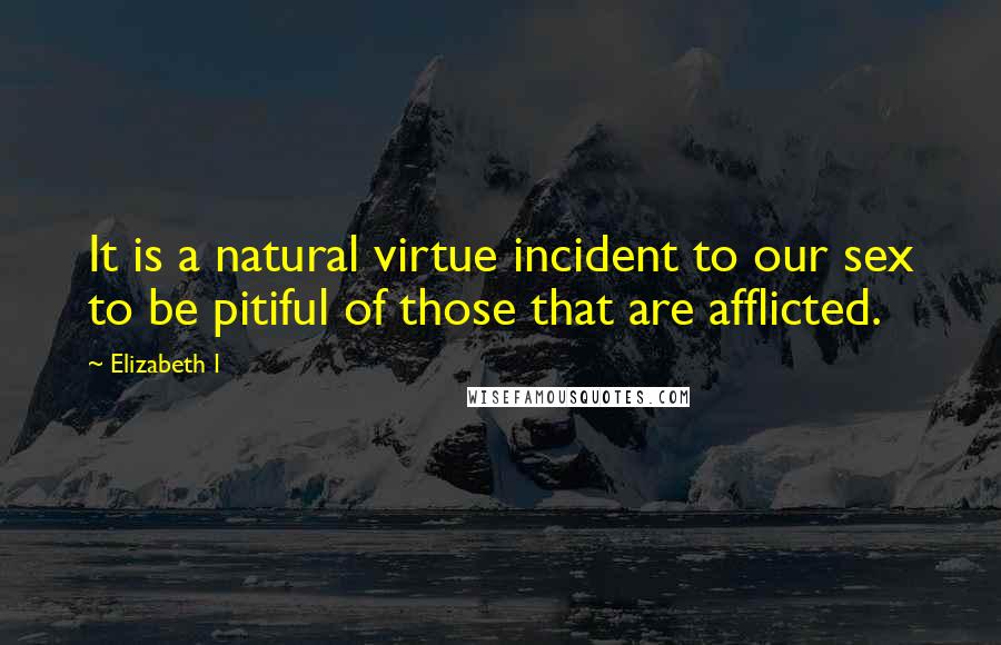 Elizabeth I Quotes: It is a natural virtue incident to our sex to be pitiful of those that are afflicted.