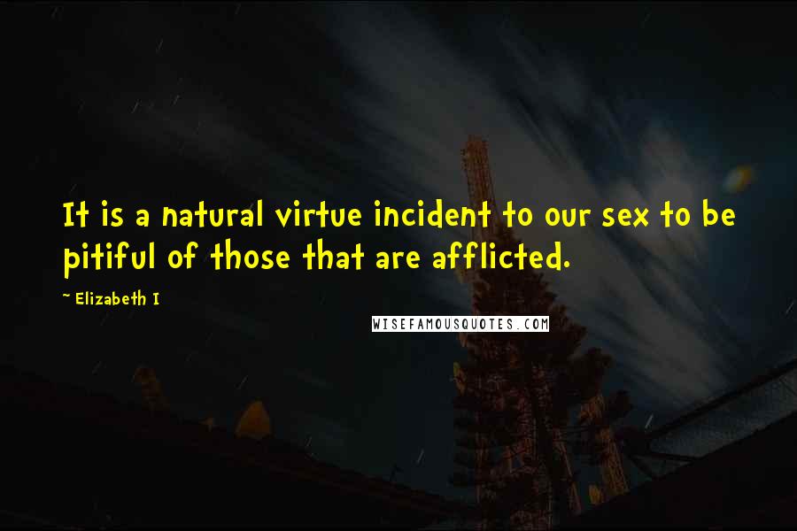 Elizabeth I Quotes: It is a natural virtue incident to our sex to be pitiful of those that are afflicted.