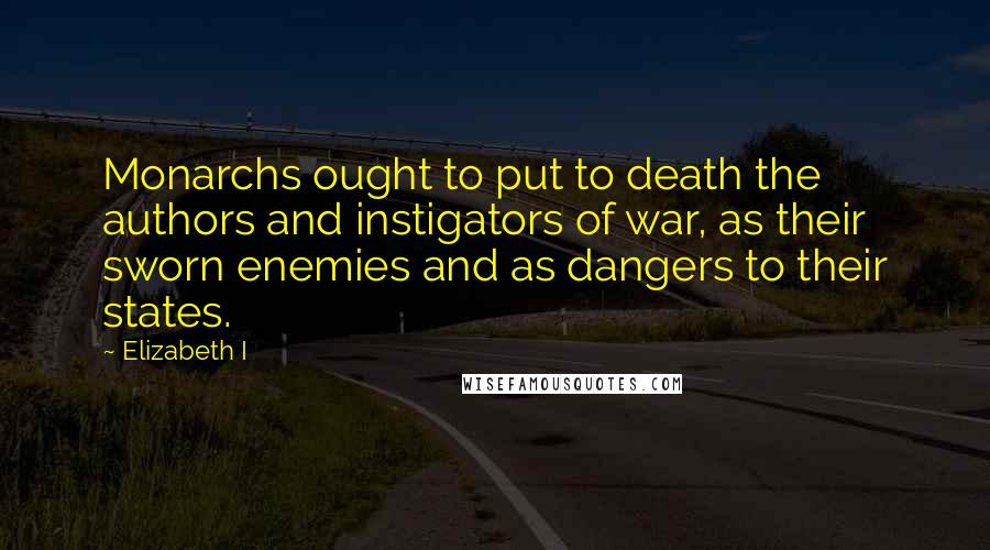 Elizabeth I Quotes: Monarchs ought to put to death the authors and instigators of war, as their sworn enemies and as dangers to their states.