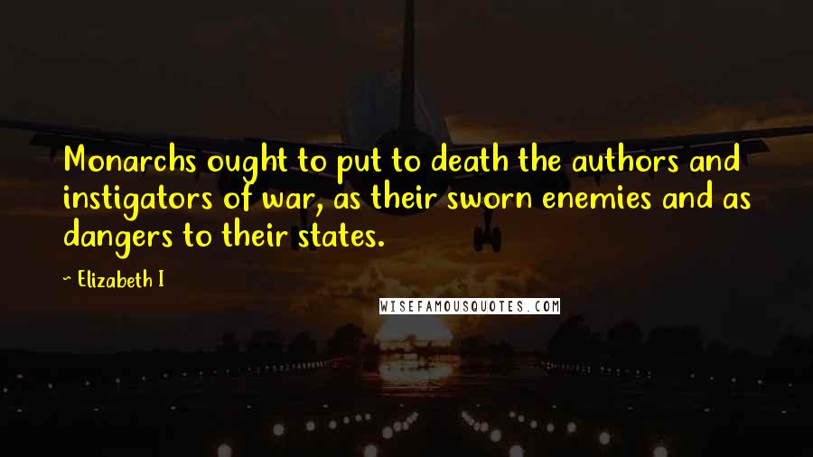 Elizabeth I Quotes: Monarchs ought to put to death the authors and instigators of war, as their sworn enemies and as dangers to their states.