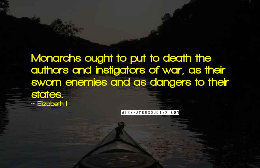 Elizabeth I Quotes: Monarchs ought to put to death the authors and instigators of war, as their sworn enemies and as dangers to their states.