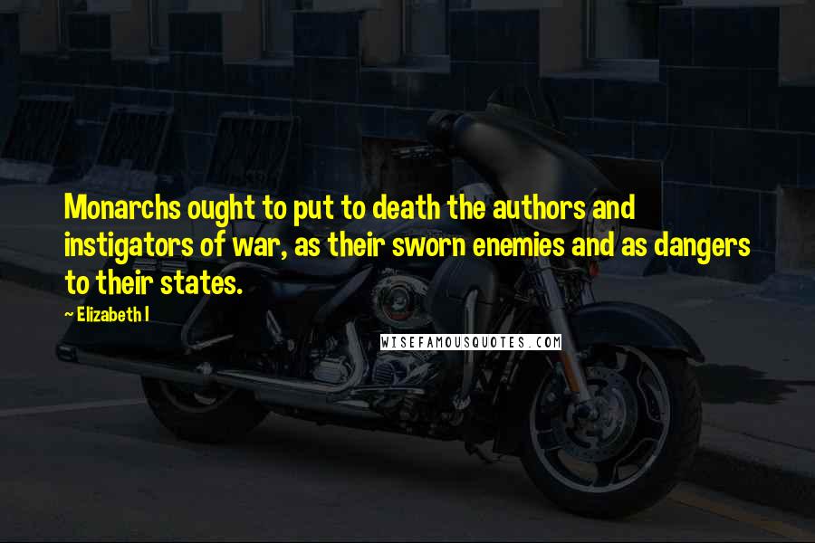 Elizabeth I Quotes: Monarchs ought to put to death the authors and instigators of war, as their sworn enemies and as dangers to their states.