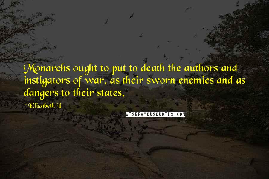 Elizabeth I Quotes: Monarchs ought to put to death the authors and instigators of war, as their sworn enemies and as dangers to their states.