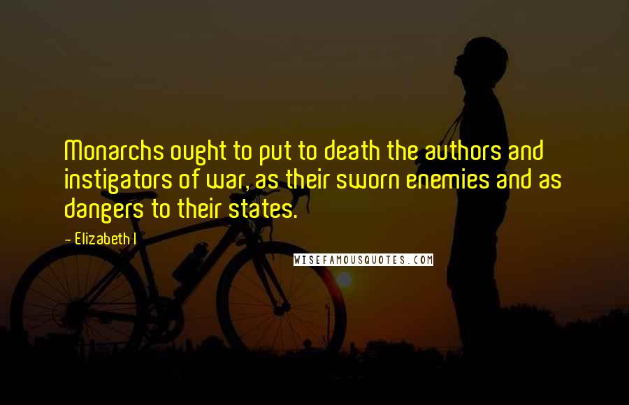 Elizabeth I Quotes: Monarchs ought to put to death the authors and instigators of war, as their sworn enemies and as dangers to their states.