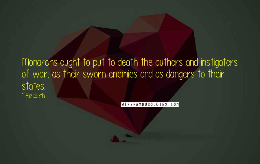 Elizabeth I Quotes: Monarchs ought to put to death the authors and instigators of war, as their sworn enemies and as dangers to their states.