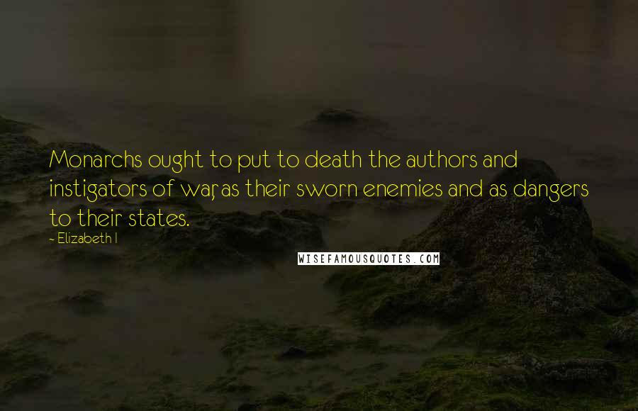 Elizabeth I Quotes: Monarchs ought to put to death the authors and instigators of war, as their sworn enemies and as dangers to their states.