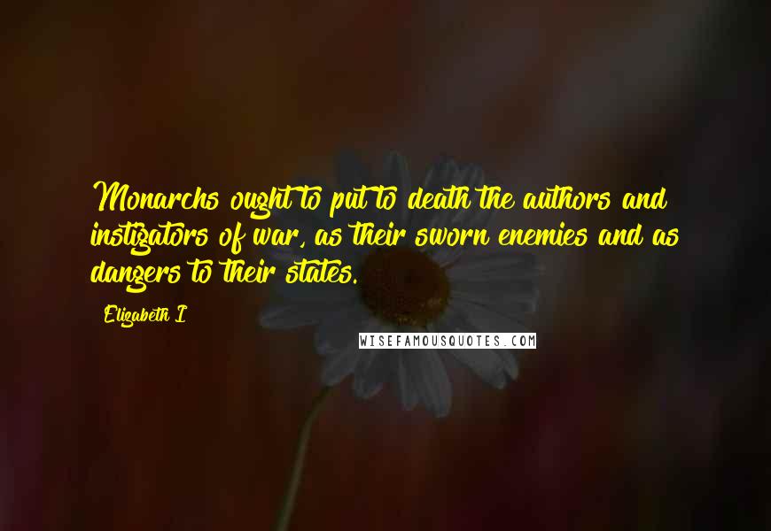 Elizabeth I Quotes: Monarchs ought to put to death the authors and instigators of war, as their sworn enemies and as dangers to their states.