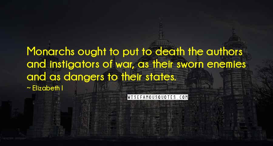 Elizabeth I Quotes: Monarchs ought to put to death the authors and instigators of war, as their sworn enemies and as dangers to their states.