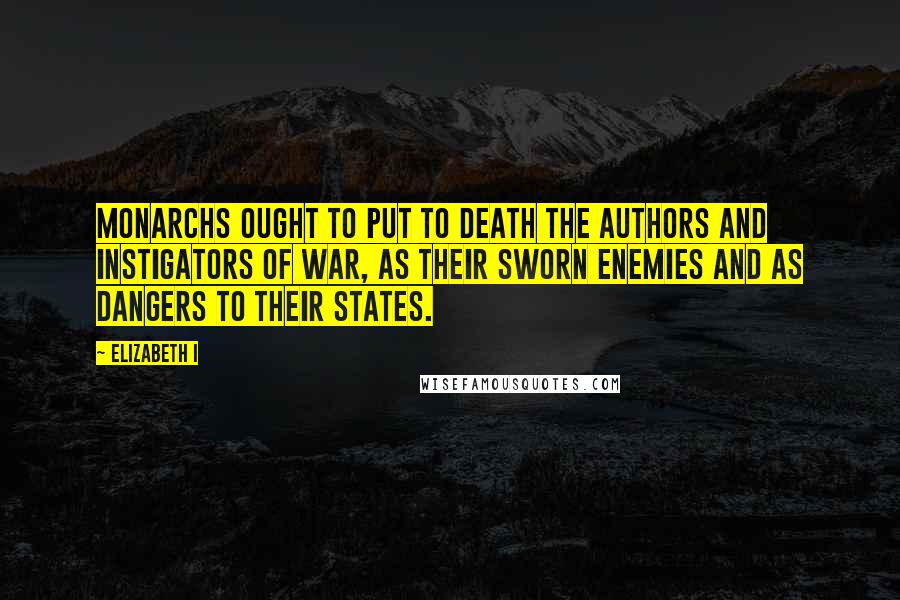 Elizabeth I Quotes: Monarchs ought to put to death the authors and instigators of war, as their sworn enemies and as dangers to their states.