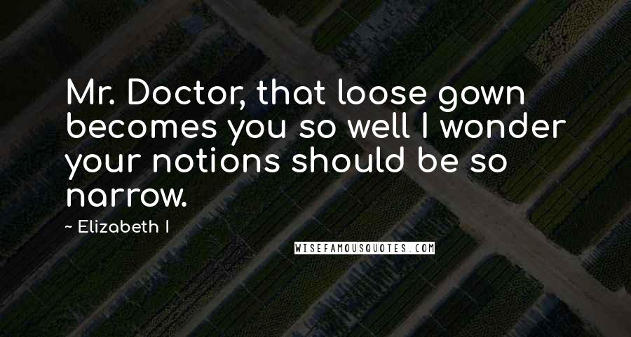 Elizabeth I Quotes: Mr. Doctor, that loose gown becomes you so well I wonder your notions should be so narrow.