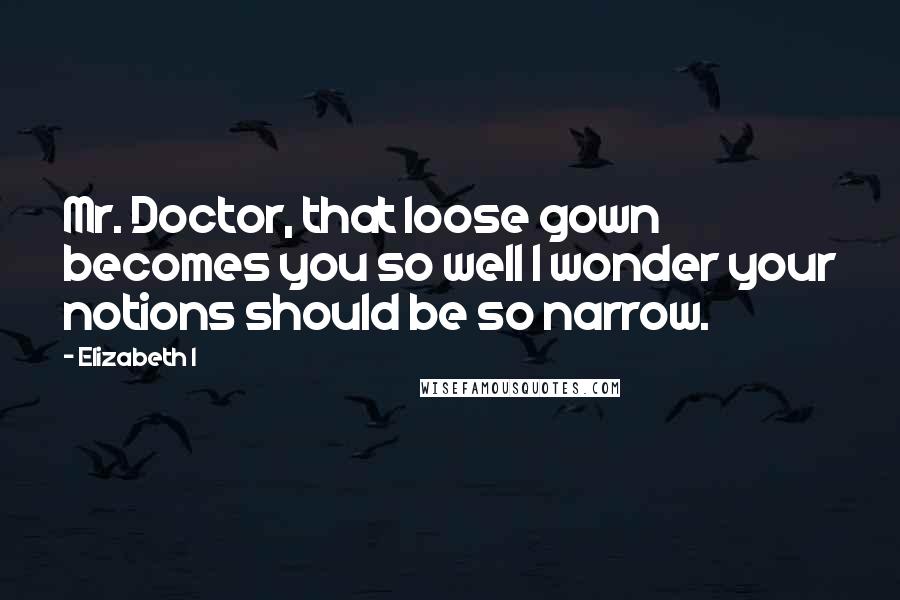 Elizabeth I Quotes: Mr. Doctor, that loose gown becomes you so well I wonder your notions should be so narrow.