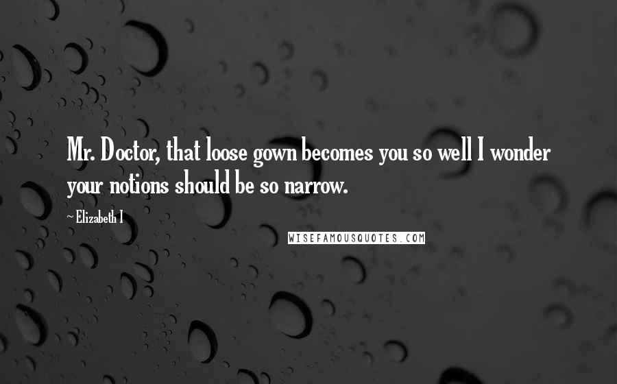 Elizabeth I Quotes: Mr. Doctor, that loose gown becomes you so well I wonder your notions should be so narrow.