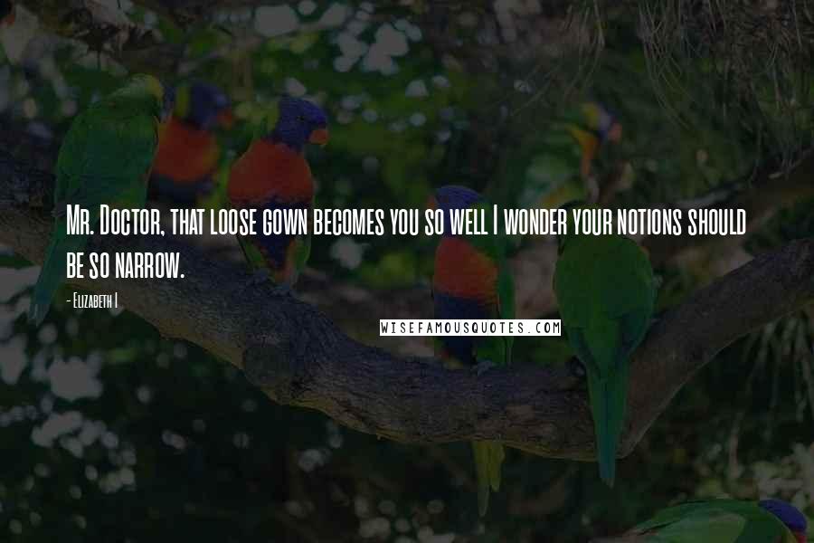 Elizabeth I Quotes: Mr. Doctor, that loose gown becomes you so well I wonder your notions should be so narrow.