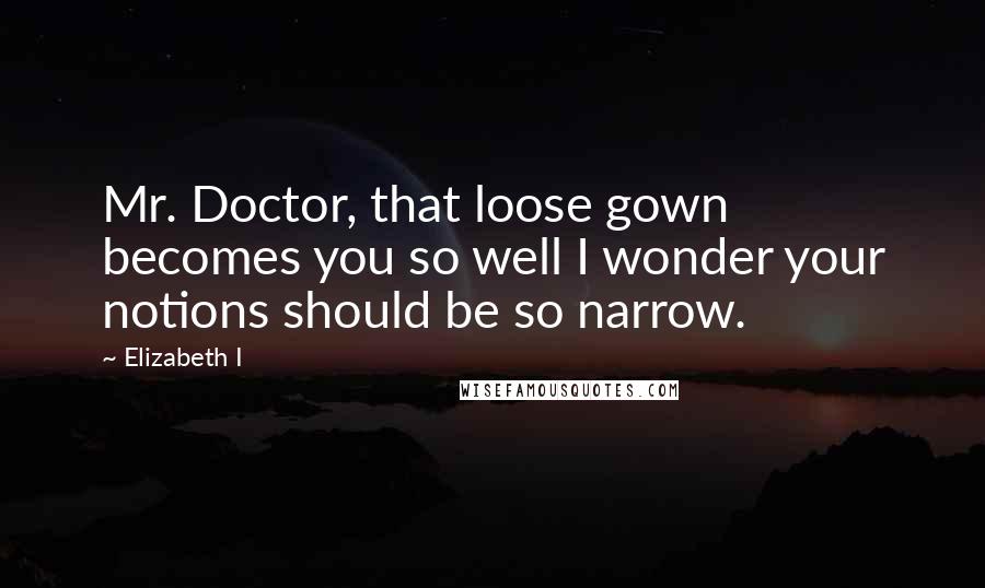 Elizabeth I Quotes: Mr. Doctor, that loose gown becomes you so well I wonder your notions should be so narrow.