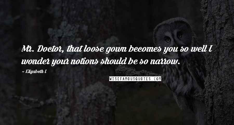 Elizabeth I Quotes: Mr. Doctor, that loose gown becomes you so well I wonder your notions should be so narrow.