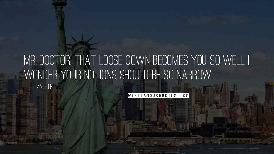 Elizabeth I Quotes: Mr. Doctor, that loose gown becomes you so well I wonder your notions should be so narrow.