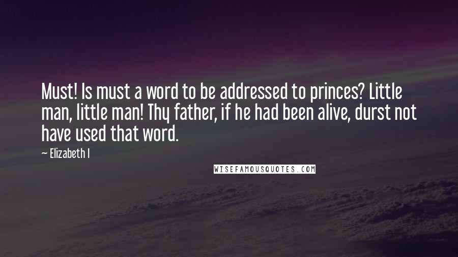 Elizabeth I Quotes: Must! Is must a word to be addressed to princes? Little man, little man! Thy father, if he had been alive, durst not have used that word.