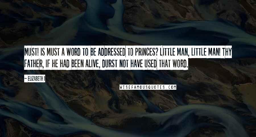 Elizabeth I Quotes: Must! Is must a word to be addressed to princes? Little man, little man! Thy father, if he had been alive, durst not have used that word.